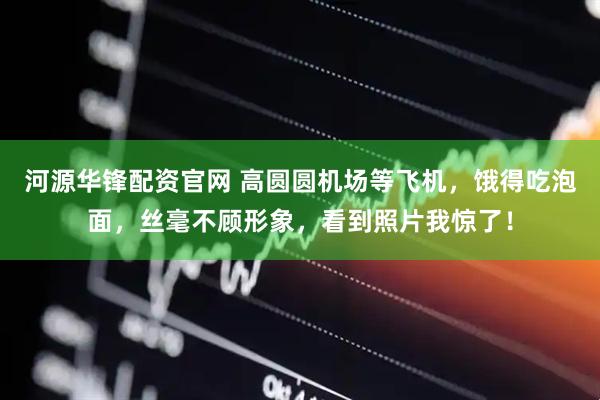 河源华锋配资官网 高圆圆机场等飞机，饿得吃泡面，丝毫不顾形象，看到照片我惊了！