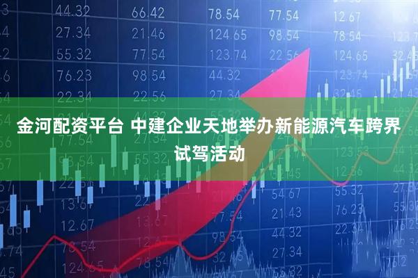 金河配资平台 中建企业天地举办新能源汽车跨界试驾活动
