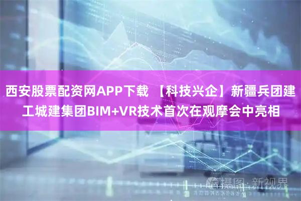 西安股票配资网APP下载 【科技兴企】新疆兵团建工城建集团BIM+VR技术首次在观摩会中亮相