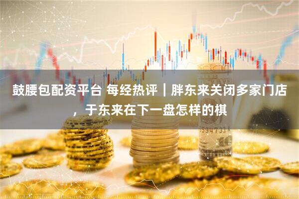 鼓腰包配资平台 每经热评︱胖东来关闭多家门店,于东来在下一盘怎样的棋