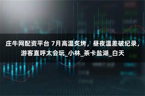 庄牛网配资平台 7月高温炙烤,昼夜温差破纪录,游客直呼太会玩_小林_茶卡盐湖_白天