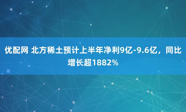 优配网 北方稀土预计上半年净利9亿-9.6亿,同比增长超1882%