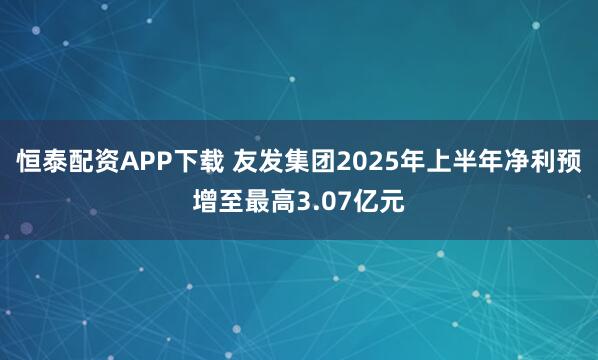 恒泰配资APP下载 友发集团2025年上半年净利预增至最高3.07亿元