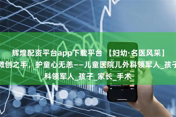 辉煌配资平台app下载平台 【妇幼·名医风采】樊福军：以微创之手，护童心无恙——儿童医院儿外科领军人_孩子_家长_手术