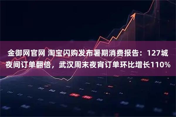 金御网官网 淘宝闪购发布暑期消费报告:127城夜间订单翻倍,武汉周末夜宵订单环比增长110%