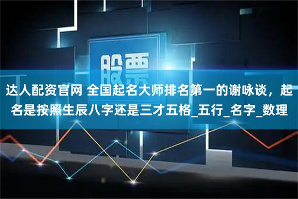 达人配资官网 全国起名大师排名第一的谢咏谈，起名是按照生辰八字还是三才五格_五行_名字_数理