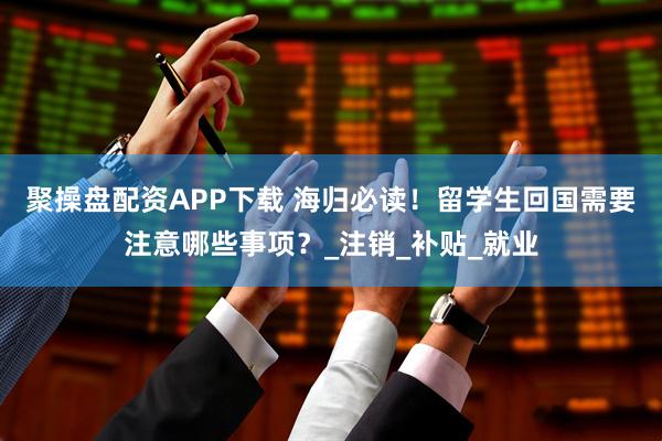 聚操盘配资APP下载 海归必读！留学生回国需要注意哪些事项？_注销_补贴_就业
