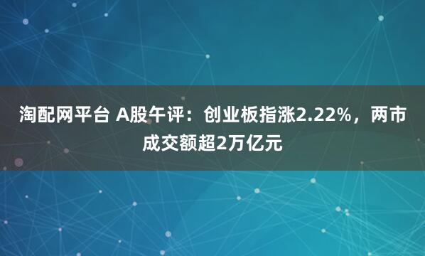 淘配网平台 A股午评：创业板指涨2.22%，两市成交额超2万亿元