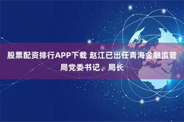 股票配资排行APP下载 赵江已出任青海金融监管局党委书记、局长