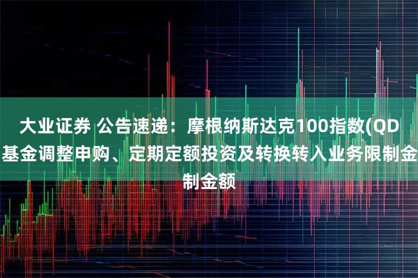 大业证券 公告速递：摩根纳斯达克100指数(QDII)基金调整申购、定期定额投资及转换转入业务限制金额
