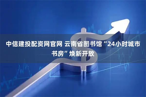 中信建投配资网官网 云南省图书馆“24小时城市书房”焕新开放