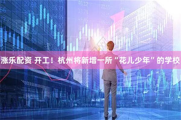 涨乐配资 开工！杭州将新增一所“花儿少年”的学校