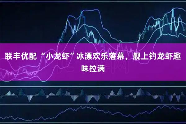 联丰优配 “小龙虾”冰漂欢乐落幕，舰上钓龙虾趣味拉满