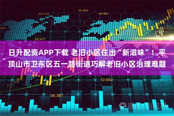 日升配资APP下载 老旧小区住出“新滋味”！平顶山市卫东区五一路街道巧解老旧小区治理难题