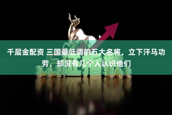 千层金配资 三国最低调的五大名将，立下汗马功劳，却没有几个人认识他们