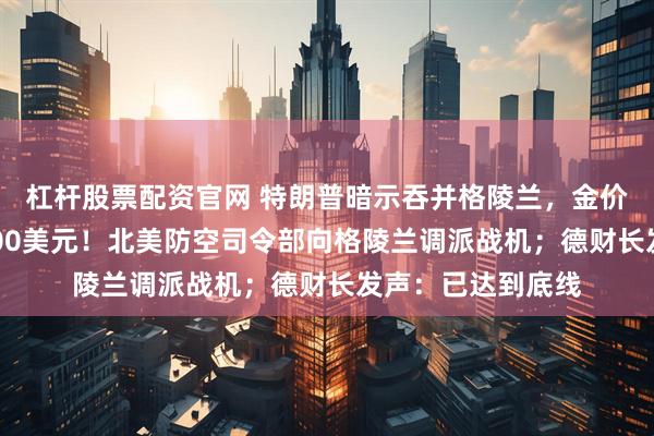 杠杆股票配资官网 特朗普暗示吞并格陵兰，金价再度大涨突破4700美元！北美防空司令部向格陵兰调派战机；德财长发声：已达到底线