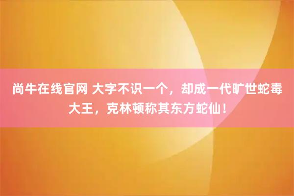 尚牛在线官网 大字不识一个，却成一代旷世蛇毒大王，克林顿称其东方蛇仙！