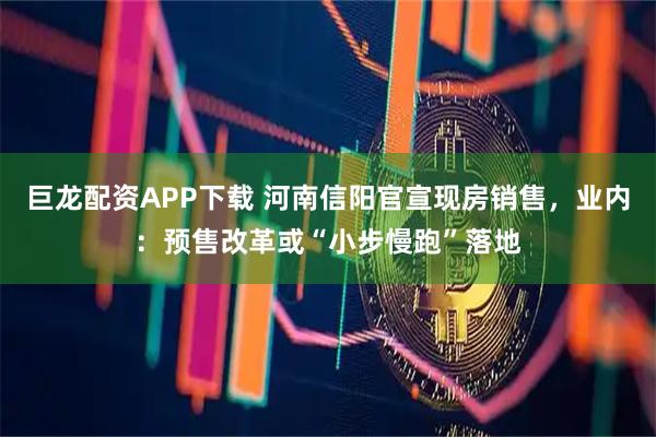 巨龙配资APP下载 河南信阳官宣现房销售，业内：预售改革或“小步慢跑”落地