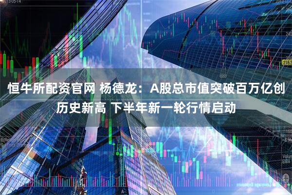 恒牛所配资官网 杨德龙：A股总市值突破百万亿创历史新高 下半年新一轮行情启动