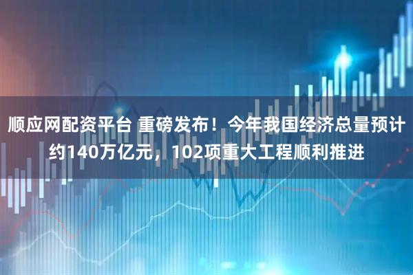 顺应网配资平台 重磅发布！今年我国经济总量预计约140万亿元，102项重大工程顺利推进