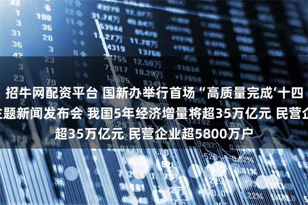 招牛网配资平台 国新办举行首场“高质量完成‘十四五’规划”系列主题新闻发布会 我国5年经济增量将超35万亿元 民营企业超5800万户