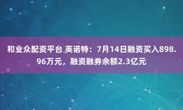 和业众配资平台 英诺特：7月14日融资买入898.96万元，融资融券余额2.3亿元