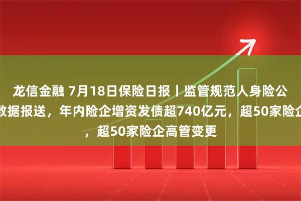 龙信金融 7月18日保险日报丨监管规范人身险公司标准化数据报送，年内险企增资发债超740亿元，超50家险企高管变更