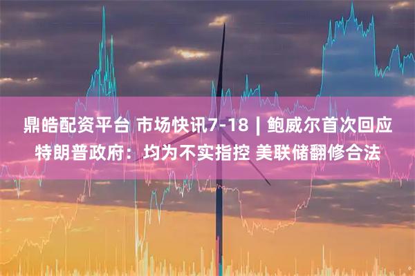 鼎皓配资平台 市场快讯7-18∣鲍威尔首次回应特朗普政府：均为不实指控 美联储翻修合法