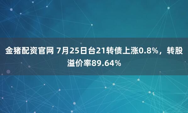 金猪配资官网 7月25日台21转债上涨0.8%，转股溢价率89.64%