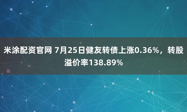 米涂配资官网 7月25日健友转债上涨0.36%，转股溢价率138.89%