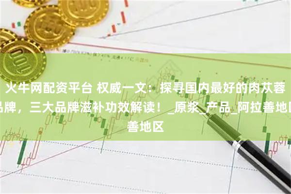 火牛网配资平台 权威一文：探寻国内最好的肉苁蓉品牌，三大品牌滋补功效解读！_原浆_产品_阿拉善地区