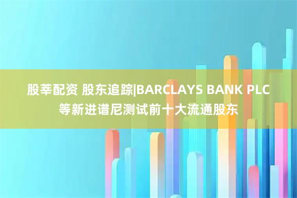 股莘配资 股东追踪|BARCLAYS BANK PLC等新进谱尼测试前十大流通股东