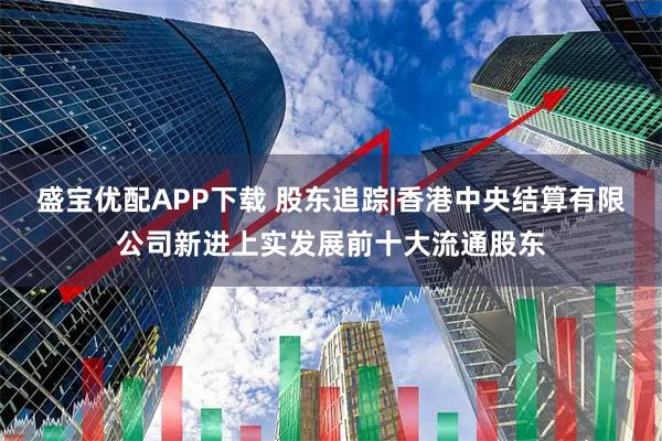 盛宝优配APP下载 股东追踪|香港中央结算有限公司新进上实发展前十大流通股东