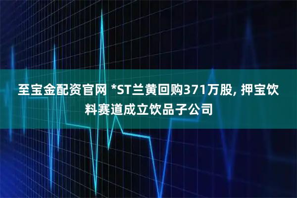 至宝金配资官网 *ST兰黄回购371万股, 押宝饮料赛道成立饮品子公司