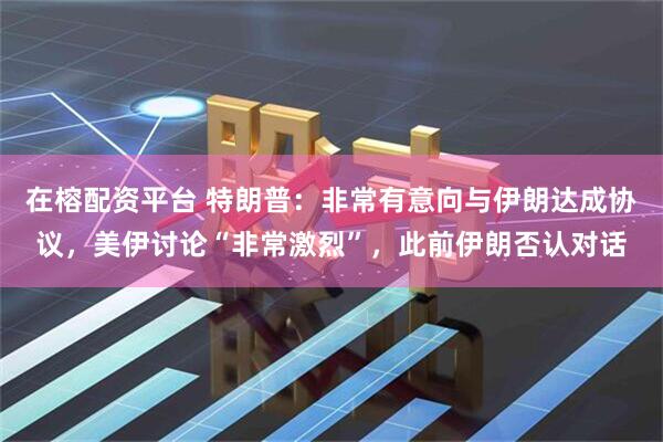 在榕配资平台 特朗普：非常有意向与伊朗达成协议，美伊讨论“非常激烈”，此前伊朗否认对话