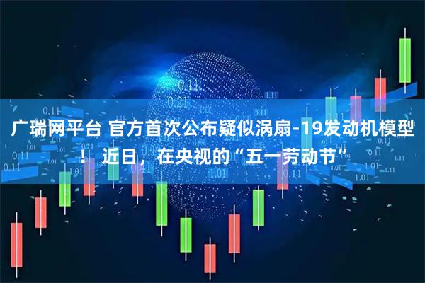 广瑞网平台 官方首次公布疑似涡扇-19发动机模型！ 近日，在央视的“五一劳动节”